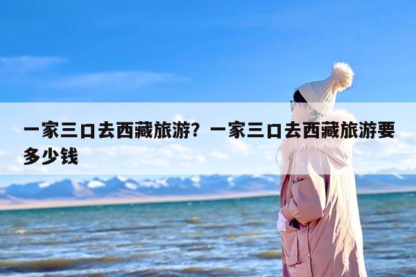 一家三口去西藏旅游？一家三口去西藏旅游要多少钱