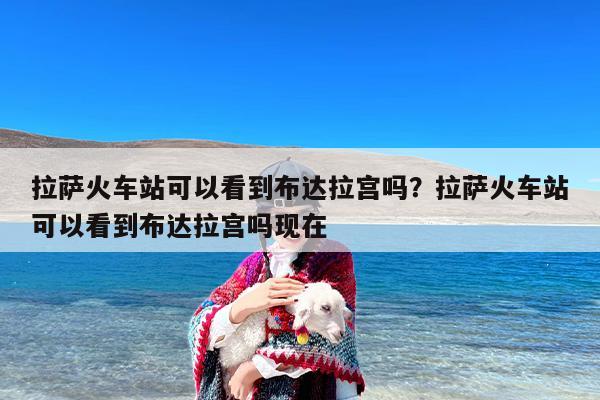 拉萨火车站可以看到布达拉宫吗？拉萨火车站可以看到布达拉宫吗现在