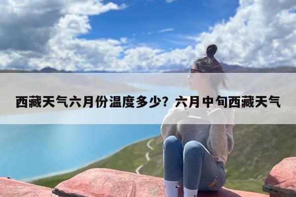 西藏天气六月份温度多少？六月中旬西藏天气