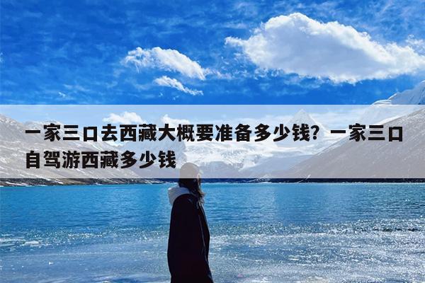 一家三口去西藏大概要准备多少钱？一家三口自驾游西藏多少钱