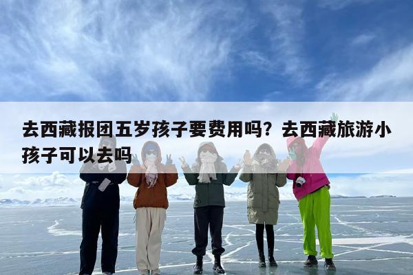 去西藏报团五岁孩子要费用吗？去西藏旅游小孩子可以去吗