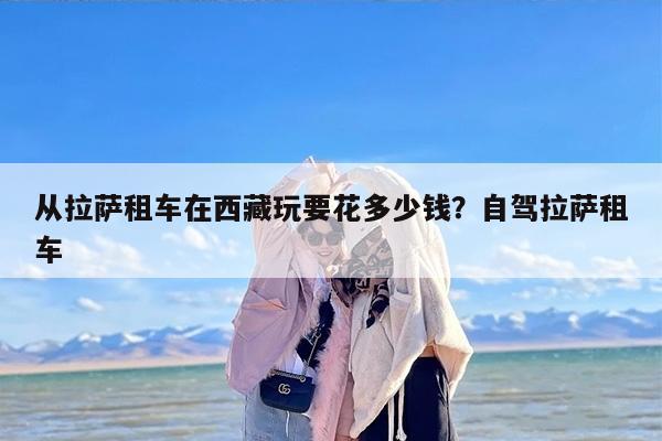 从拉萨租车在西藏玩要花多少钱？自驾拉萨租车