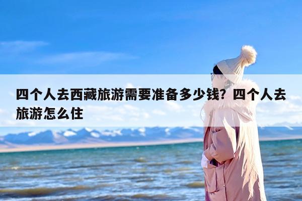 四个人去西藏旅游需要准备多少钱？四个人去旅游怎么住
