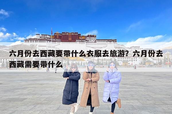 六月份去西藏要带什么衣服去旅游？六月份去西藏需要带什么