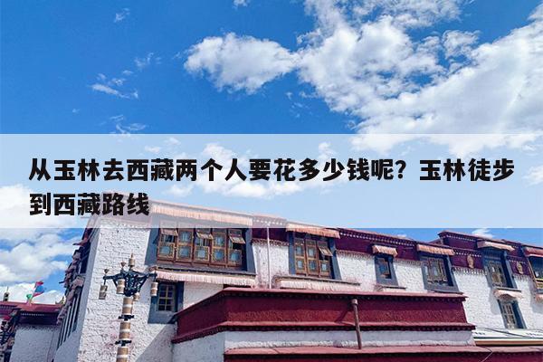 从玉林去西藏两个人要花多少钱呢？玉林徒步到西藏路线