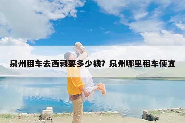 泉州租车去西藏要多少钱？泉州哪里租车便宜