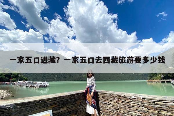 一家五口进藏？一家五口去西藏旅游要多少钱