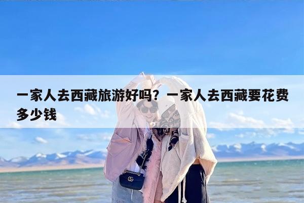 一家人去西藏旅游好吗？一家人去西藏要花费多少钱