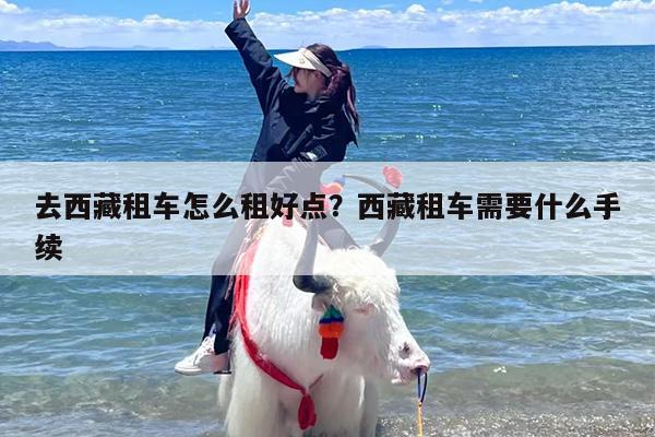 去西藏租车怎么租好点？西藏租车需要什么手续
