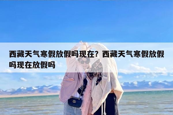 西藏天气寒假放假吗现在？西藏天气寒假放假吗现在放假吗
