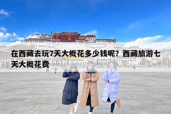 在西藏去玩7天大概花多少钱呢？西藏旅游七天大概花费