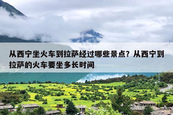 从西宁坐火车到拉萨经过哪些景点？从西宁到拉萨的火车要坐多长时间