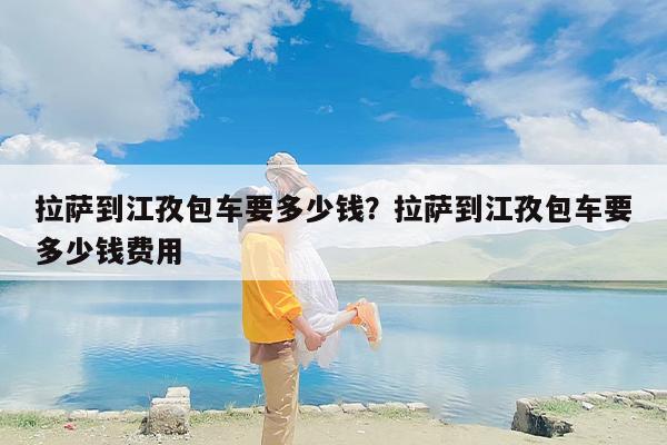 拉萨到江孜包车要多少钱？拉萨到江孜包车要多少钱费用