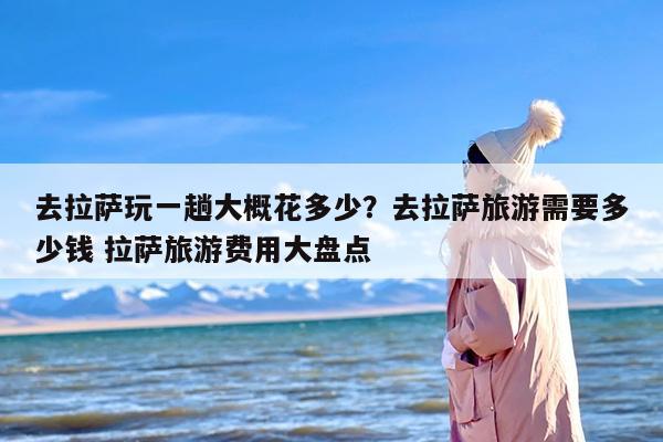 去拉萨玩一趟大概花多少？去拉萨旅游需要多少钱 拉萨旅游费用大盘点