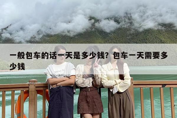 一般包车的话一天是多少钱？包车一天需要多少钱