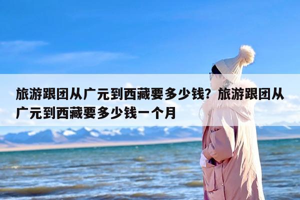 旅游跟团从广元到西藏要多少钱？旅游跟团从广元到西藏要多少钱一个月