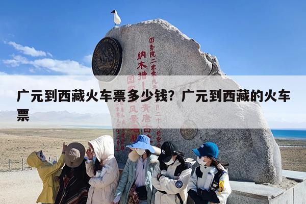 广元到西藏火车票多少钱？广元到西藏的火车票