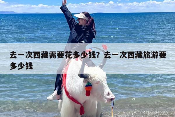 去一次西藏需要花多少钱？去一次西藏旅游要多少钱