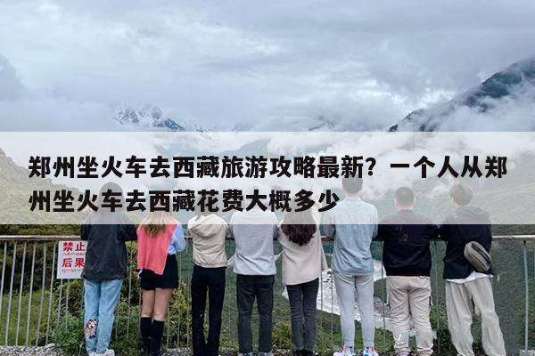 郑州坐火车去西藏旅游攻略最新？一个人从郑州坐火车去西藏花费大概多少