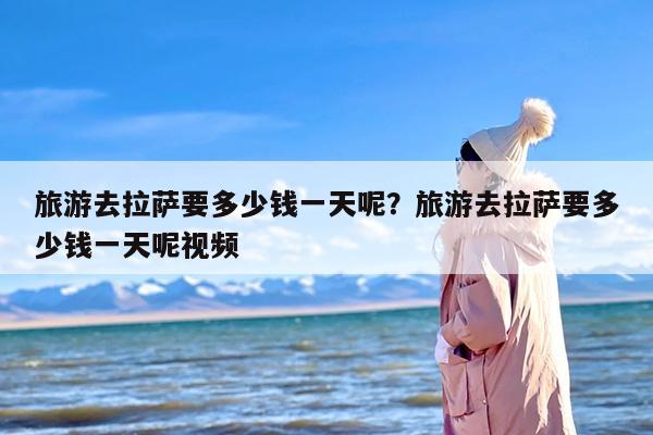 旅游去拉萨要多少钱一天呢？旅游去拉萨要多少钱一天呢视频