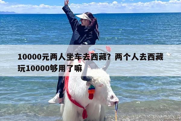 10000元两人坐车去西藏？两个人去西藏玩10000够用了嘛