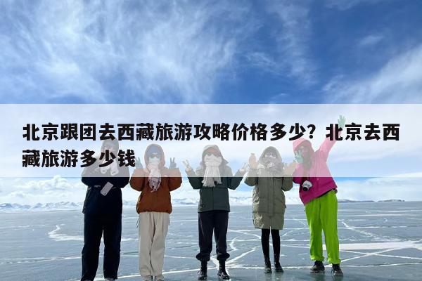 北京跟团去西藏旅游攻略价格多少？北京去西藏旅游多少钱