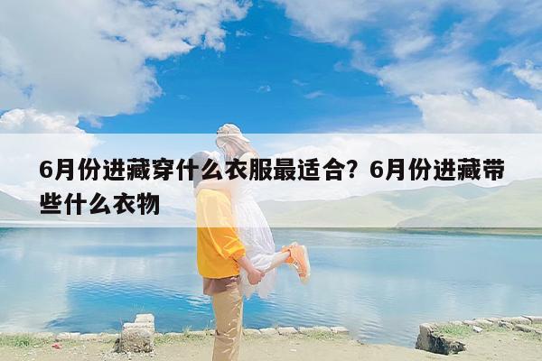 6月份进藏穿什么衣服最适合？6月份进藏带些什么衣物