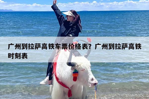 广州到拉萨高铁车票价格表？广州到拉萨高铁时刻表