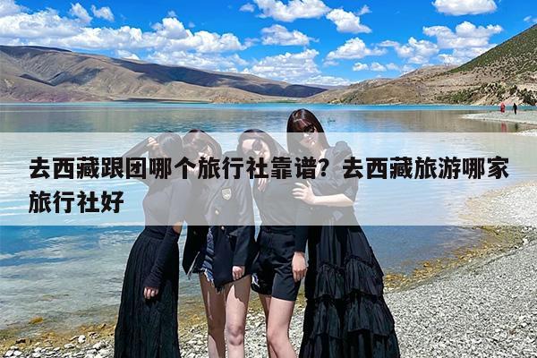 去西藏跟团哪个旅行社靠谱？去西藏旅游哪家旅行社好