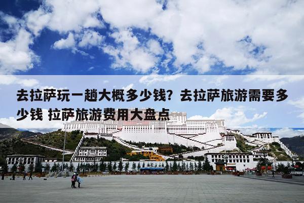 去拉萨玩一趟大概多少钱？去拉萨旅游需要多少钱 拉萨旅游费用大盘点