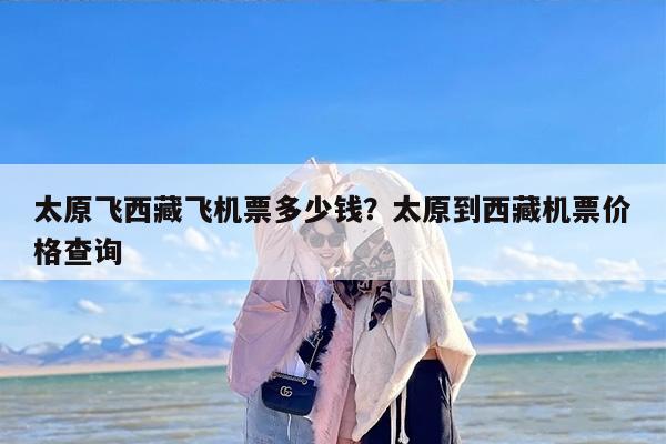 太原飞西藏飞机票多少钱？太原到西藏机票价格查询