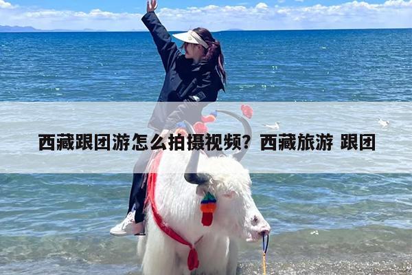西藏跟团游怎么拍摄视频？西藏旅游 跟团