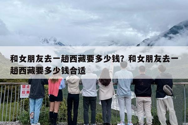 和女朋友去一趟西藏要多少钱？和女朋友去一趟西藏要多少钱合适