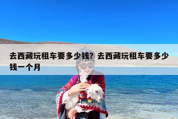 去西藏玩租车要多少钱？去西藏玩租车要多少钱一个月