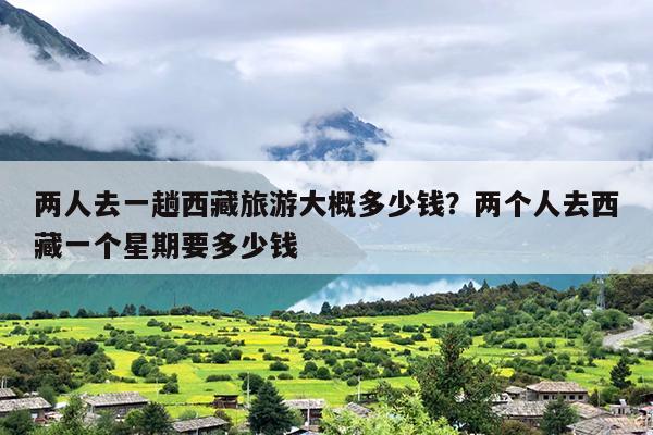 两人去一趟西藏旅游大概多少钱？两个人去西藏一个星期要多少钱