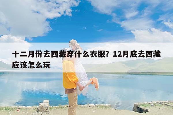 十二月份去西藏穿什么衣服？12月底去西藏应该怎么玩