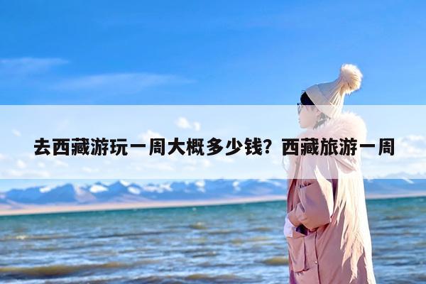 去西藏游玩一周大概多少钱？西藏旅游一周