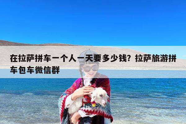 在拉萨拼车一个人一天要多少钱？拉萨旅游拼车包车微信群