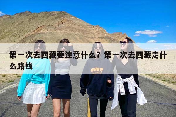 第一次去西藏要注意什么？第一次去西藏走什么路线