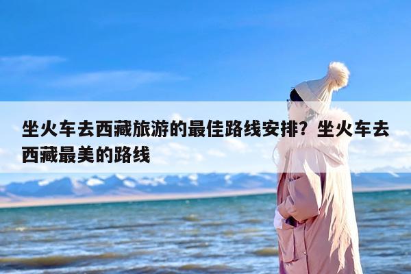 坐火车去西藏旅游的最佳路线安排？坐火车去西藏最美的路线