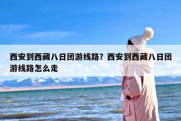西安到西藏八日团游线路？西安到西藏八日团游线路怎么走