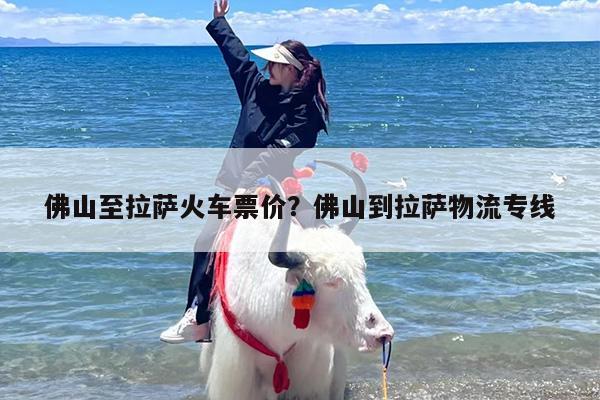佛山至拉萨火车票价？佛山到拉萨物流专线