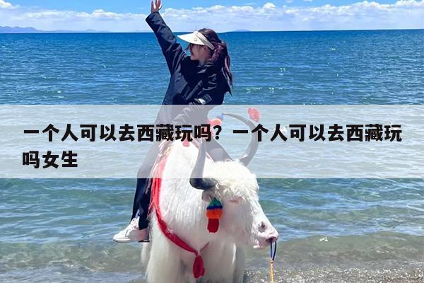 一个人可以去西藏玩吗？一个人可以去西藏玩吗女生