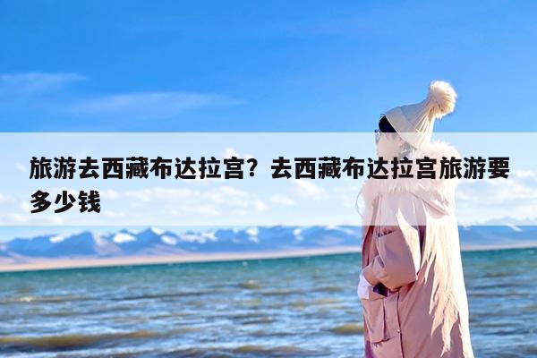 旅游去西藏布达拉宫？去西藏布达拉宫旅游要多少钱
