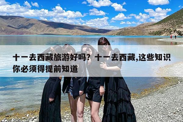 十一去西藏旅游好吗？十一去西藏,这些知识你必须得提前知道