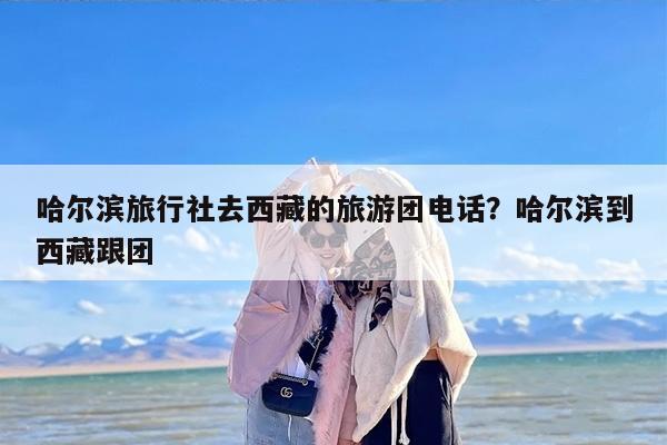 哈尔滨旅行社去西藏的旅游团电话？哈尔滨到西藏跟团