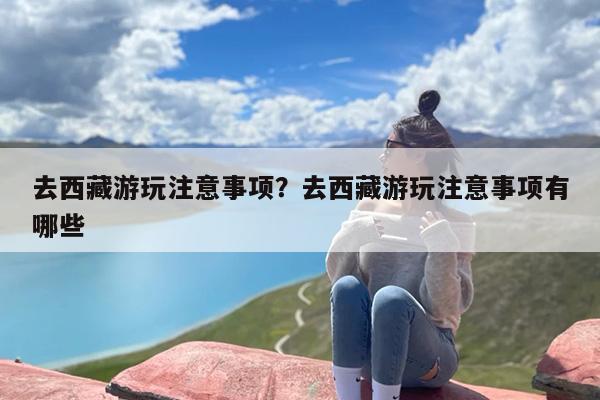 去西藏游玩注意事项？去西藏游玩注意事项有哪些