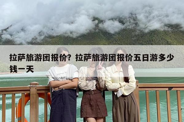 拉萨旅游团报价？拉萨旅游团报价五日游多少钱一天