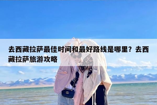 去西藏拉萨最佳时间和最好路线是哪里？去西藏拉萨旅游攻略