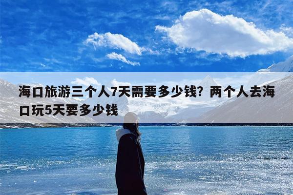 海口旅游三个人7天需要多少钱?两个人去海口玩5天要多少钱 海口旅游三个人7天需要多少钱?两个人去海口玩5天要多少钱